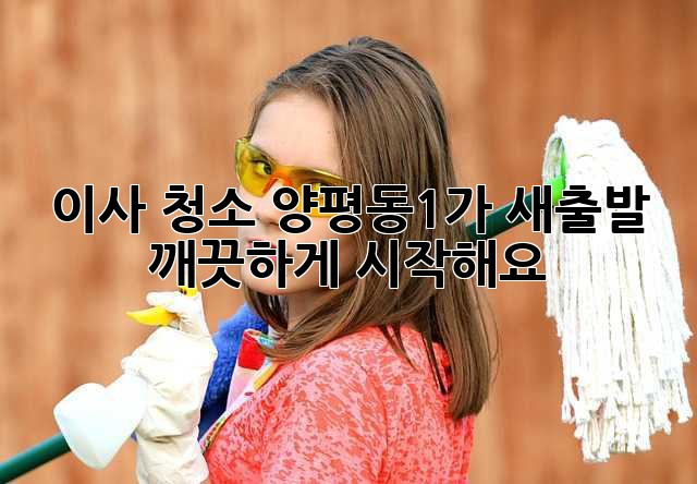 이사 청소: 양평동1가 새출발, 깨끗하게 시작해요!